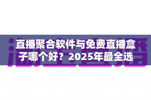 直播聚合软件与免费直播盒子哪个好？2025年最全选购指南与深度对比分析