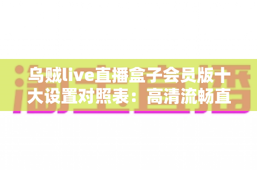 乌贼live直播盒子会员版十大设置对照表:高清流畅直播体验的黄金配置指南 乌贼live直播盒子会员版十大设置对照表:高清流畅直播体验的黄金配置指南