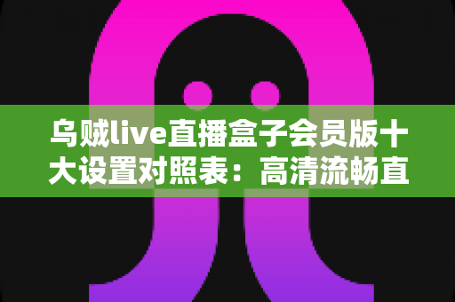 乌贼live直播盒子会员版十大设置对照表：高清流畅直播体验的黄金配置指南