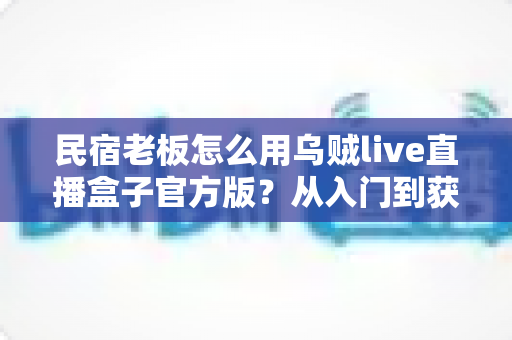 民宿老板怎么用乌贼live直播盒子官方版？从入门到获客的实战全攻略