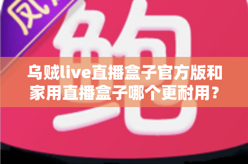 乌贼live直播盒子官方版和家用直播盒子哪个更耐用？一篇讲透选购与养护的实用指南
