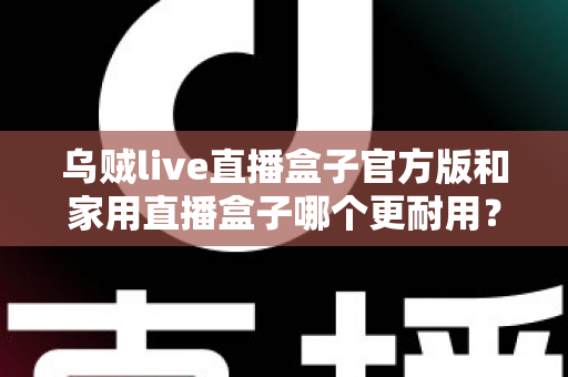 乌贼live直播盒子官方版和家用直播盒子哪个更耐用？一篇讲透选购与养护的实用指南
