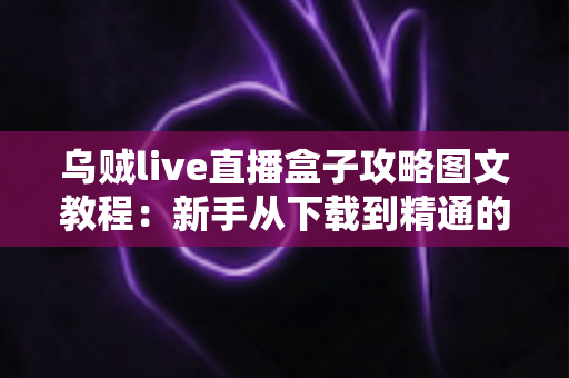 乌贼live直播盒子攻略图文教程:新手从下载到精通的全流程实用指南 乌贼live直播盒子攻略图文教程:新手从下载到精通的全流程实用指南