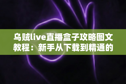 乌贼live直播盒子攻略图文教程：新手从下载到精通的全流程实用指南