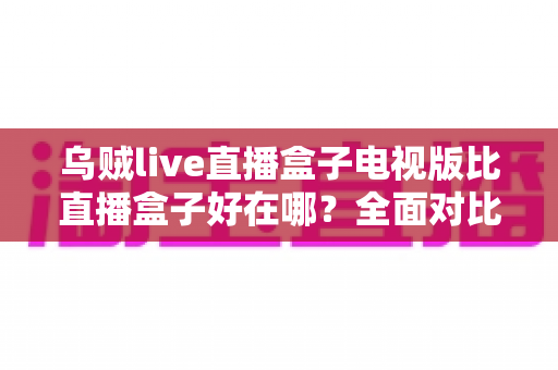 乌贼live直播盒子电视版比直播盒子好在哪?全面对比解析助你选对大屏观影利器 乌贼live直播盒子电视版比直播盒子好在哪?全面对比解析助你选对大屏观影利器