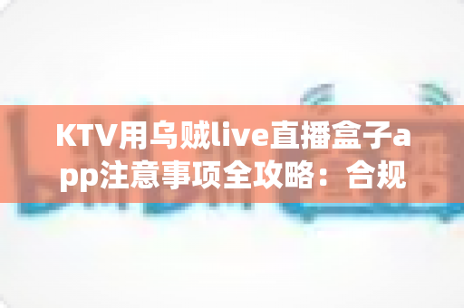 KTV用乌贼live直播盒子app注意事项全攻略：合规开播、稳定运营的实用指南