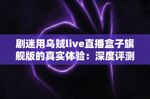 剧迷用乌贼live直播盒子旗舰版的真实体验:深度评测一台追剧神器的优缺点与购买建议 剧迷用乌贼live直播盒子旗舰版的真实体验:深度评测一台追剧神器的优缺点与购买建议
