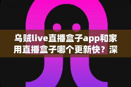 乌贼live直播盒子app和家用直播盒子哪个更新快？深度解析两大直播方案更新频率与实用差异