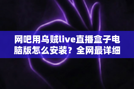 网吧用乌贼live直播盒子电脑版怎么安装?全网最详细安装教程、配置要求与常见问题一站式解答 网吧用乌贼live直播盒子电脑版怎么安装?全网最详细安装教程、配置要求与常见问题一站式解答
