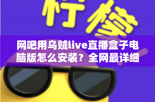 网吧用乌贼live直播盒子电脑版怎么安装?全网最详细安装教程、配置要求与常见问题一站式解答 网吧用乌贼live直播盒子电脑版怎么安装?全网最详细安装教程、配置要求与常见问题一站式解答