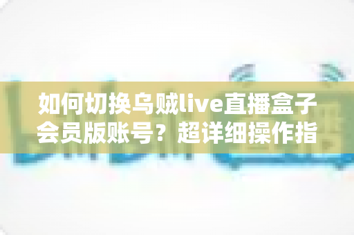 如何切换乌贼live直播盒子会员版账号?超详细操作指南与避坑技巧全解析 如何切换乌贼live直播盒子会员版账号?超详细操作指南与避坑技巧全解析