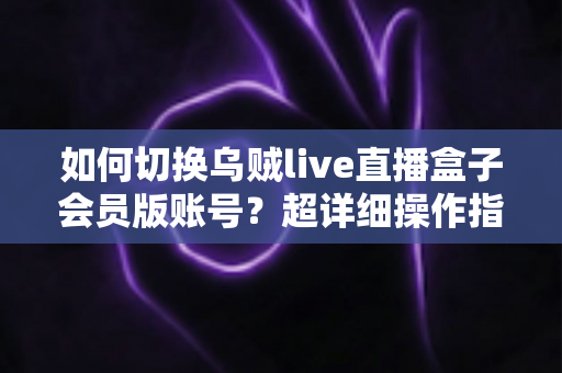 如何切换乌贼live直播盒子会员版账号?超详细操作指南与避坑技巧全解析 如何切换乌贼live直播盒子会员版账号?超详细操作指南与避坑技巧全解析