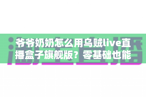 爷爷奶奶怎么用乌贼live直播盒子旗舰版?零基础也能轻松上手的家庭直播观看全攻略 爷爷奶奶怎么用乌贼live直播盒子旗舰版?零基础也能轻松上手的家庭直播观看全攻略