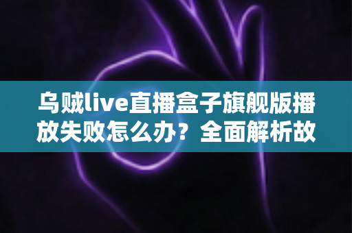 乌贼live直播盒子旗舰版播放失败怎么办？全面解析故障原因与实用解决方案
