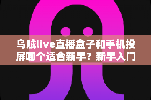 乌贼live直播盒子和手机投屏哪个适合新手？新手入门全攻略与优缺点深度对比