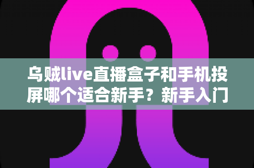 乌贼live直播盒子和手机投屏哪个适合新手？新手入门全攻略与优缺点深度对比