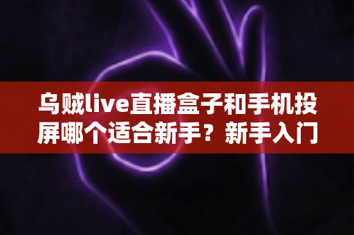 乌贼live直播盒子和手机投屏哪个适合新手？新手入门全攻略与优缺点深度对比