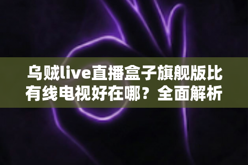 乌贼live直播盒子旗舰版比有线电视好在哪?全面解析新一代家庭观影神器 乌贼live直播盒子旗舰版比有线电视好在哪?全面解析新一代家庭观影神器