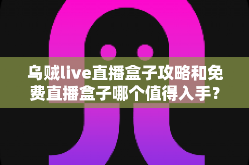 乌贼live直播盒子攻略和免费直播盒子哪个值得入手？新手到老手的完整选购与使用指南