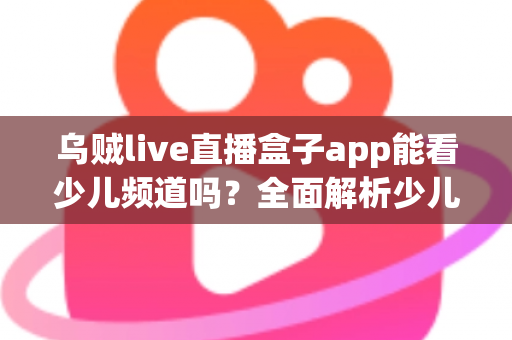乌贼live直播盒子app能看少儿频道吗?全面解析少儿频道观看体验与家长必读指南 乌贼live直播盒子app能看少儿频道吗?全面解析少儿频道观看体验与家长必读指南