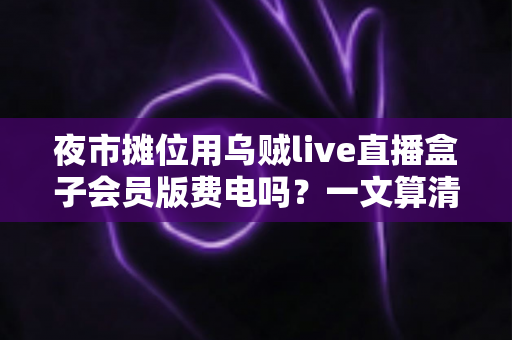 夜市摊位用乌贼live直播盒子会员版费电吗？一文算清摆摊直播耗电账与省电攻略