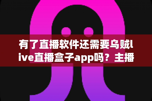 有了直播软件还需要乌贼live直播盒子app吗？主播必备工具搭配全解析