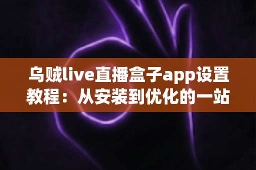 乌贼live直播盒子app设置教程:从安装到优化的一站式完整指南,新手也能轻松上手! 乌贼live直播盒子app设置教程:从安装到优化的一站式完整指南,新手也能轻松上手!