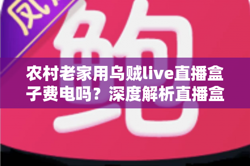 农村老家用乌贼live直播盒子费电吗？深度解析直播盒子耗电真相与省电全攻略