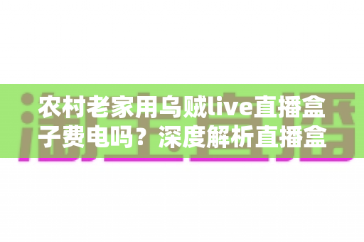 农村老家用乌贼live直播盒子费电吗？深度解析直播盒子耗电真相与省电全攻略