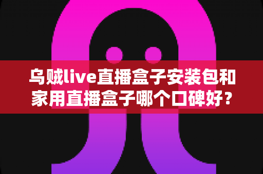 乌贼live直播盒子安装包和家用直播盒子哪个口碑好?全方位深度对比与选购指南 乌贼live直播盒子安装包和家用直播盒子哪个口碑好?全方位深度对比与选购指南