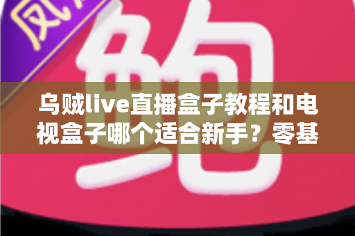乌贼live直播盒子教程和电视盒子哪个适合新手？零基础用户的选购与上手完全指南