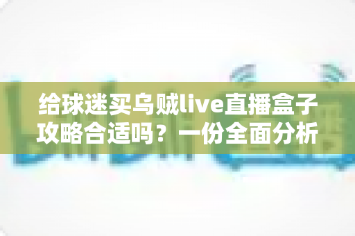 给球迷买乌贼live直播盒子攻略合适吗?一份全面分析与购买指南 给球迷买乌贼live直播盒子攻略合适吗?一份全面分析与购买指南