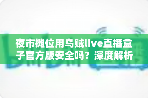 夜市摊位用乌贼live直播盒子官方版安全吗?深度解析安全性、辨别方法与使用全指南 夜市摊位用乌贼live直播盒子官方版安全吗?深度解析安全性、辨别方法与使用全指南