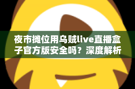 夜市摊位用乌贼live直播盒子官方版安全吗？深度解析安全性、辨别方法与使用全指南