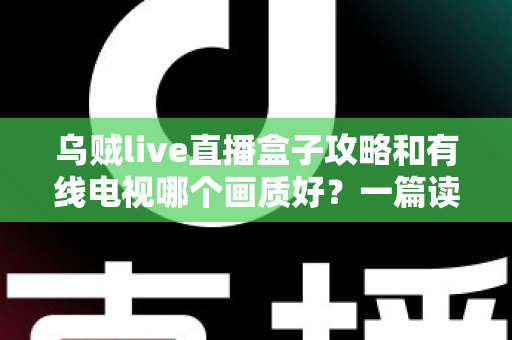 乌贼live直播盒子攻略和有线电视哪个画质好？一篇读懂画质差异与实用设置指南