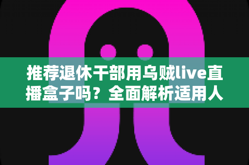 推荐退休干部用乌贼live直播盒子吗?全面解析适用人群、优缺点与选购要点 推荐退休干部用乌贼live直播盒子吗?全面解析适用人群、优缺点与选购要点