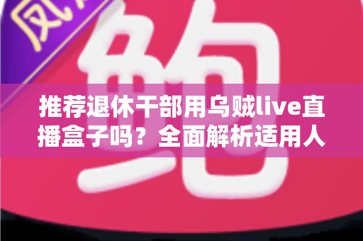 推荐退休干部用乌贼live直播盒子吗?全面解析适用人群、优缺点与选购要点 推荐退休干部用乌贼live直播盒子吗?全面解析适用人群、优缺点与选购要点