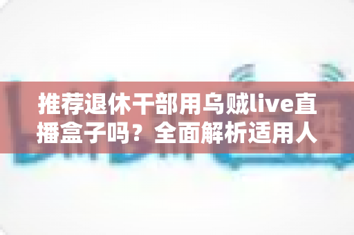 推荐退休干部用乌贼live直播盒子吗？全面解析适用人群、优缺点与选购要点