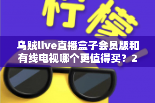 乌贼live直播盒子会员版和有线电视哪个更值得买?2025家庭观影选购全攻略 乌贼live直播盒子会员版和有线电视哪个更值得买?2025家庭观影选购全攻略