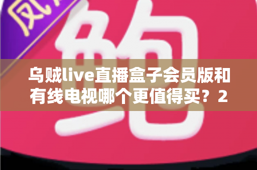乌贼live直播盒子会员版和有线电视哪个更值得买？2025家庭观影选购全攻略