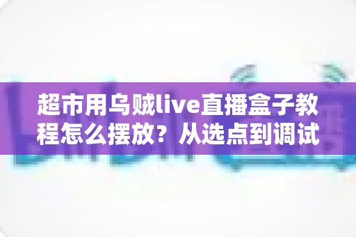 超市用乌贼live直播盒子教程怎么摆放?从选点到调试的全流程实操指南 超市用乌贼live直播盒子教程怎么摆放?从选点到调试的全流程实操指南