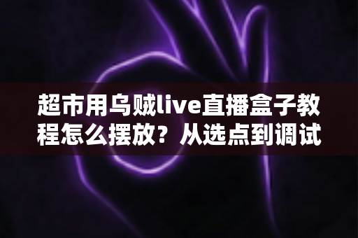 超市用乌贼live直播盒子教程怎么摆放？从选点到调试的全流程实操指南