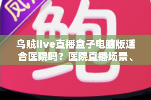 乌贼live直播盒子电脑版适合医院吗?医院直播场景、合规要点与落地建议全解析 乌贼live直播盒子电脑版适合医院吗?医院直播场景、合规要点与落地建议全解析