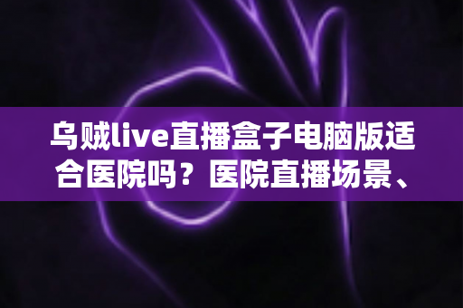 乌贼live直播盒子电脑版适合医院吗？医院直播场景、合规要点与落地建议全解析
