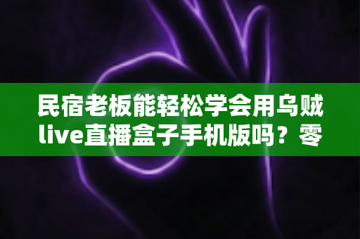 民宿老板能轻松学会用乌贼live直播盒子手机版吗?零基础也能快速上手的引流实战指南 民宿老板能轻松学会用乌贼live直播盒子手机版吗?零基础也能快速上手的引流实战指南