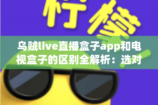 乌贼live直播盒子app和电视盒子的区别全解析：选对观影方案，畅享高清大屏新体验