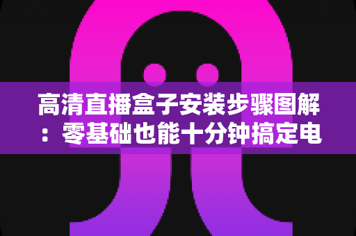 高清直播盒子安装步骤图解:零基础也能十分钟搞定电视直播的完整实用指南 高清直播盒子安装步骤图解:零基础也能十分钟搞定电视直播的完整实用指南