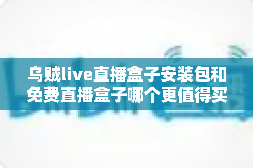 乌贼live直播盒子安装包和免费直播盒子哪个更值得买？看懂这六大维度再花钱不后悔