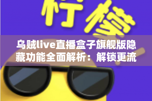 乌贼live直播盒子旗舰版隐藏功能全面解析：解锁更流畅、更个性化的直播观看体验