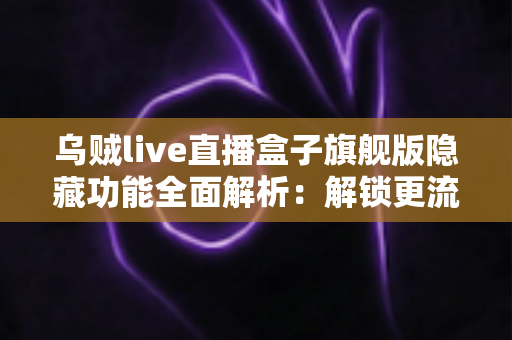 乌贼live直播盒子旗舰版隐藏功能全面解析：解锁更流畅、更个性化的直播观看体验